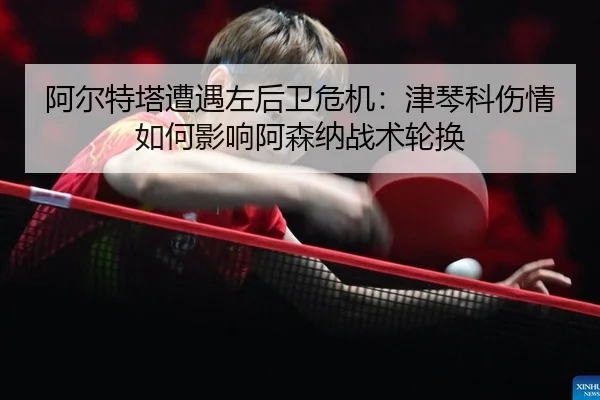 阿尔特塔遭遇左后卫危机：津琴科伤情如何影响阿森纳战术轮换